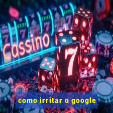 como irritar o google